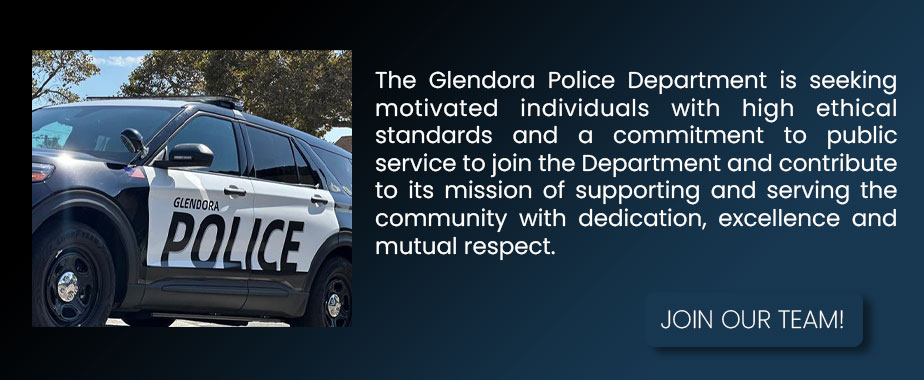 The Glendora Police Department is seeking motivated individuals with high ethical standards and a commitment to public service to join the Department and contribute to its mission of supporting and serving the community with dedication, excellence and mutual respect. Join our team!